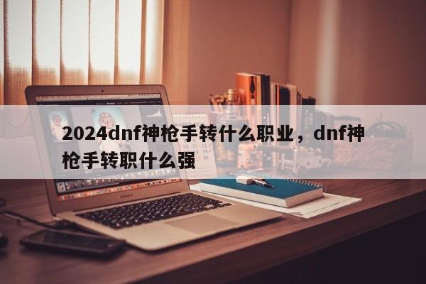 2024dnf神枪手转什么职业，dnf神枪手转职什么强