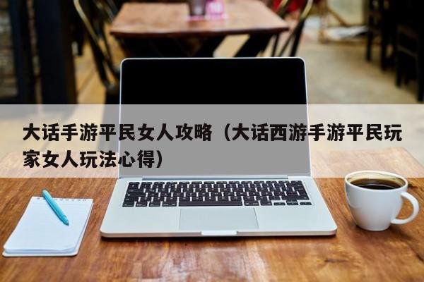 大话手游平民女人攻略（大话西游手游平民玩家女人玩法心得）