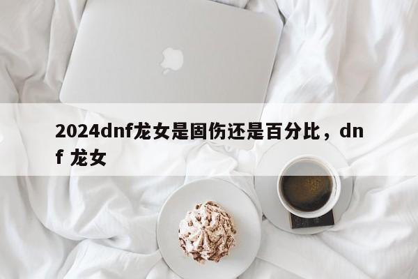 2024dnf龙女是固伤还是百分比，dnf 龙女