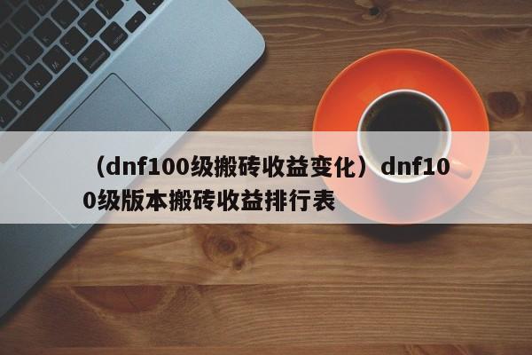 （dnf100级搬砖收益变化）dnf100级版本搬砖收益排行表