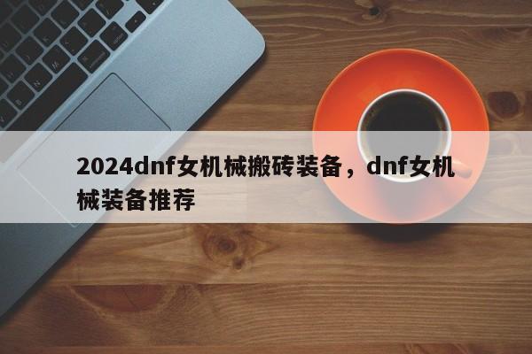 2024dnf女机械搬砖装备，dnf女机械装备推荐