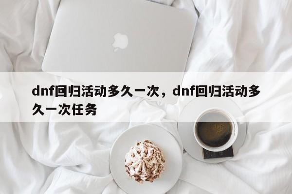 dnf回归活动多久一次，dnf回归活动多久一次任务