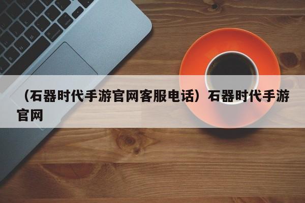 （石器时代手游官网客服电话）石器时代手游官网