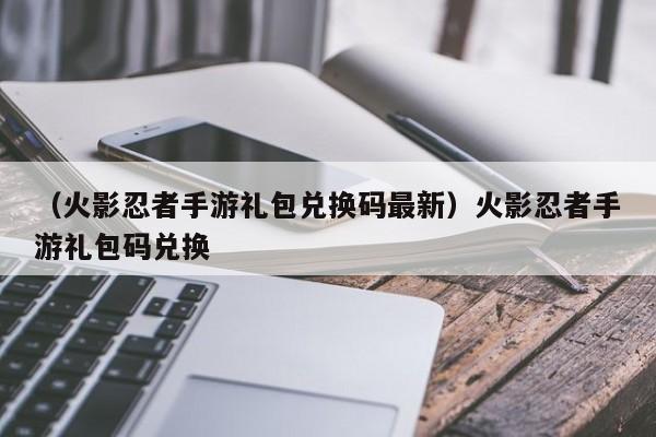 （火影忍者手游礼包兑换码最新）火影忍者手游礼包码兑换