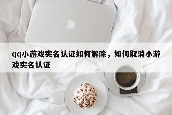 qq小游戏实名认证如何解除，如何取消小游戏实名认证