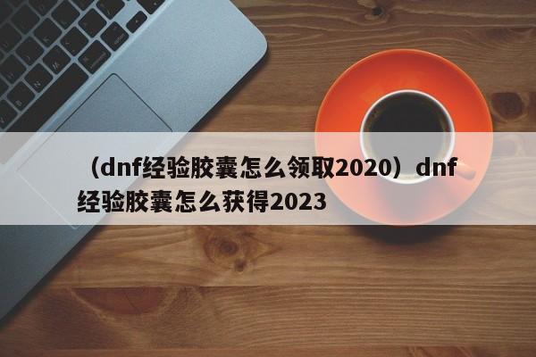 （dnf经验胶囊怎么领取2020）dnf经验胶囊怎么获得2023