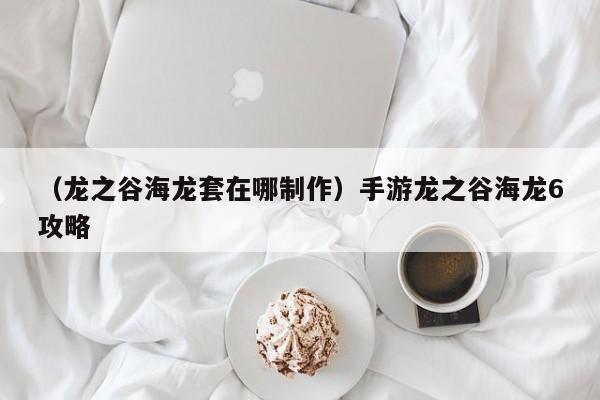 （龙之谷海龙套在哪制作）手游龙之谷海龙6攻略