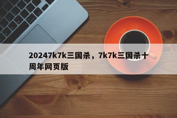 20247k7k三国杀，7k7k三国杀十周年网页版