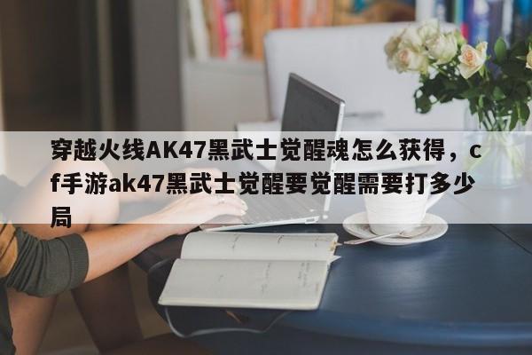 穿越火线AK47黑武士觉醒魂怎么获得，cf手游ak47黑武士觉醒要觉醒需要打多少局