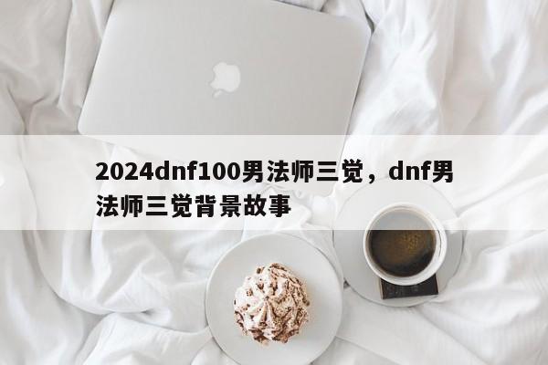 2024dnf100男法师三觉，dnf男法师三觉背景故事