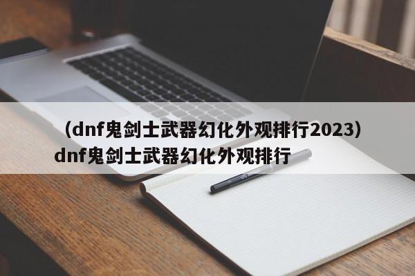 （dnf鬼剑士武器幻化外观排行2023）dnf鬼剑士武器幻化外观排行