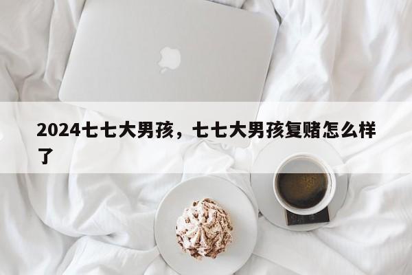 2024七七大男孩，七七大男孩复赌怎么样了