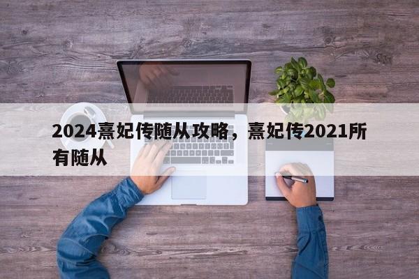 2024熹妃传随从攻略，熹妃传2021所有随从