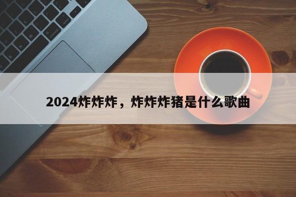 2024炸炸炸，炸炸炸猪是什么歌曲