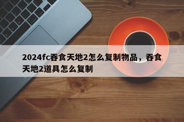 2024fc吞食天地2怎么复制物品，吞食天地2道具怎么复制