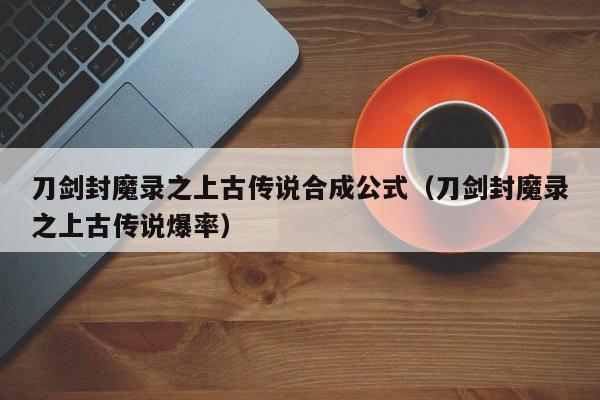 刀剑封魔录之上古传说合成公式（刀剑封魔录之上古传说爆率）