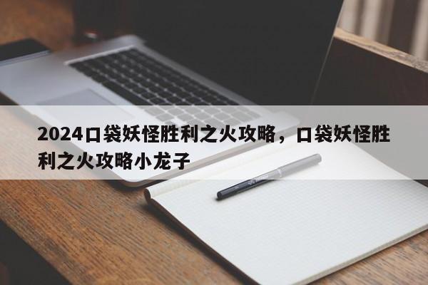 2024口袋妖怪胜利之火攻略，口袋妖怪胜利之火攻略小龙子