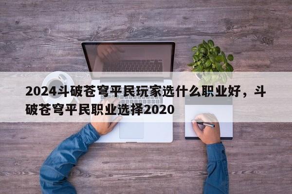 2024斗破苍穹平民玩家选什么职业好，斗破苍穹平民职业选择2020