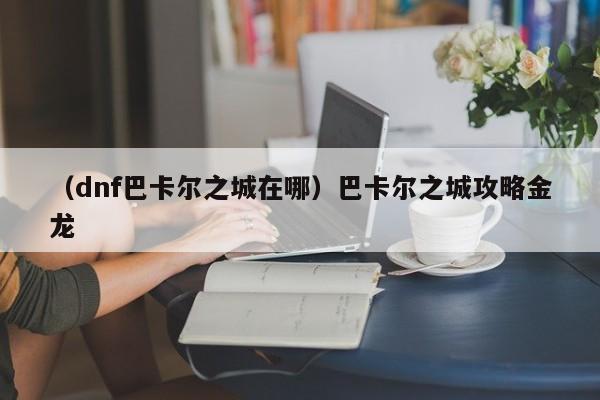 （dnf巴卡尔之城在哪）巴卡尔之城攻略金龙