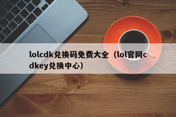 lolcdk兑换码免费大全（lol官网cdkey兑换中心）