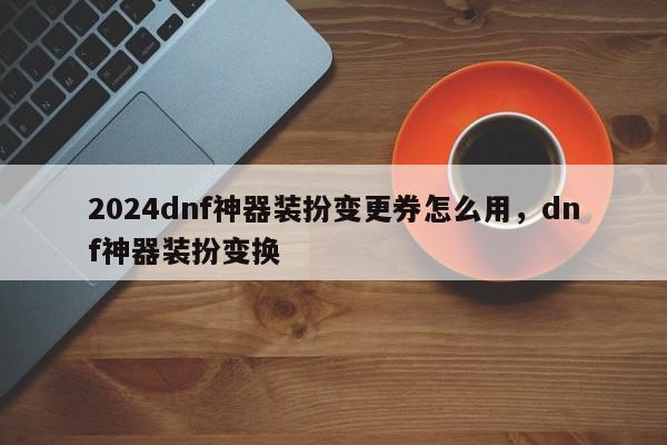 2024dnf神器装扮变更券怎么用，dnf神器装扮变换