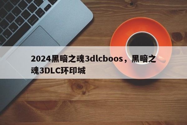 2024黑暗之魂3dlcboos，黑暗之魂3DLC环印城