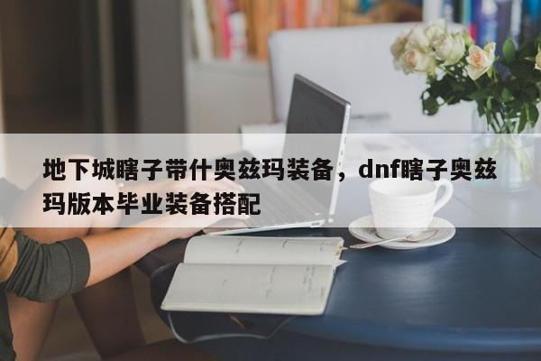 地下城瞎子带什奥兹玛装备，dnf瞎子奥兹玛版本毕业装备搭配