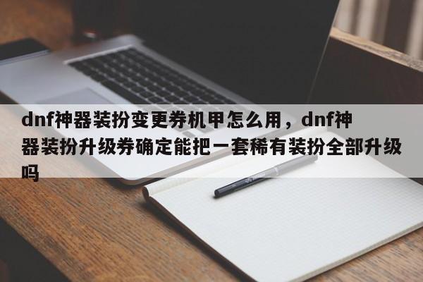 dnf神器装扮变更券机甲怎么用，dnf神器装扮升级券确定能把一套稀有装扮全部升级吗