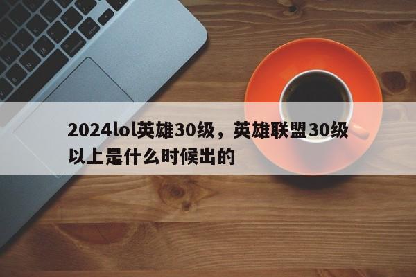 2024lol英雄30级，英雄联盟30级以上是什么时候出的