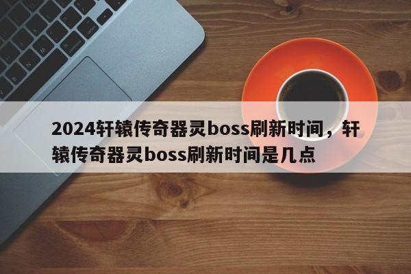 2024轩辕传奇器灵boss刷新时间，轩辕传奇器灵boss刷新时间是几点