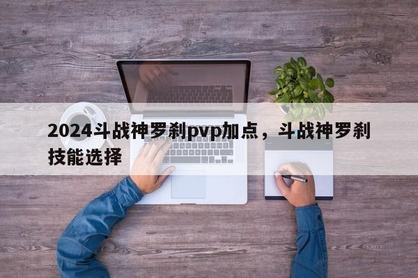 2024斗战神罗刹pvp加点，斗战神罗刹技能选择