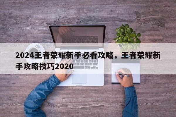 2024王者荣耀新手必看攻略，王者荣耀新手攻略技巧2020