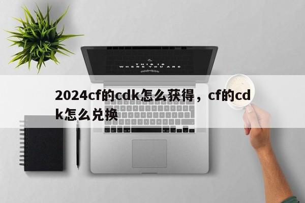 2024cf的cdk怎么获得，cf的cdk怎么兑换