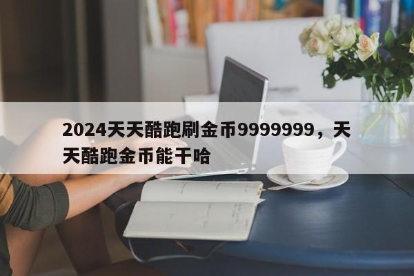 2024天天酷跑刷金币9999999，天天酷跑金币能干哈