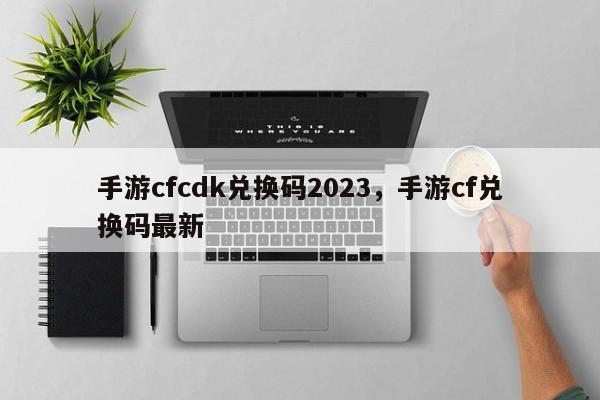 手游cfcdk兑换码2023，手游cf兑换码最新