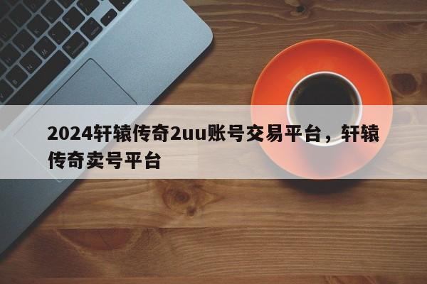 2024轩辕传奇2uu账号交易平台，轩辕传奇卖号平台