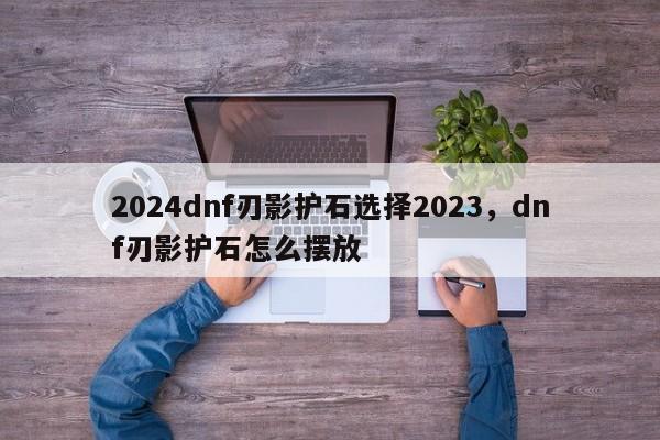 2024dnf刃影护石选择2023，dnf刃影护石怎么摆放