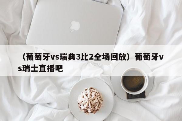 （葡萄牙vs瑞典3比2全场回放）葡萄牙vs瑞士直播吧