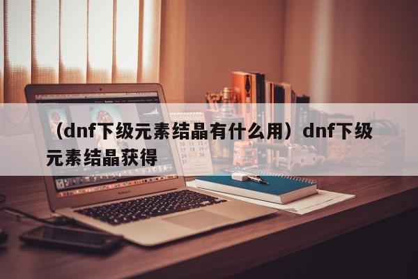 （dnf下级元素结晶有什么用）dnf下级元素结晶获得