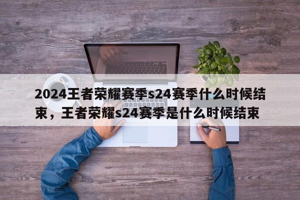 2024王者荣耀赛季s24赛季什么时候结束，王者荣耀s24赛季是什么时候结束