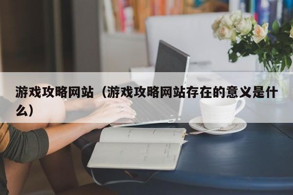 游戏攻略网站（游戏攻略网站存在的意义是什么）