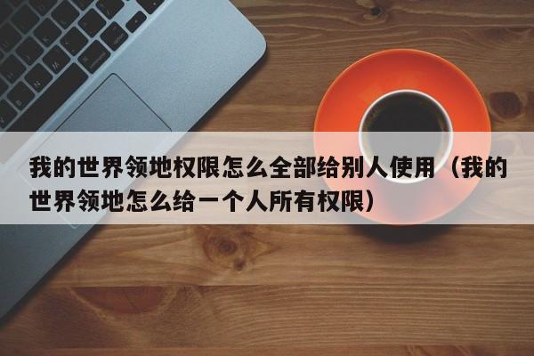 我的世界领地权限怎么全部给别人使用（我的世界领地怎么给一个人所有权限）