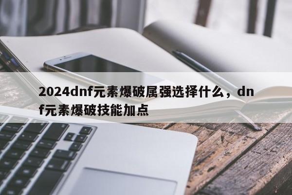 2024dnf元素爆破属强选择什么，dnf元素爆破技能加点