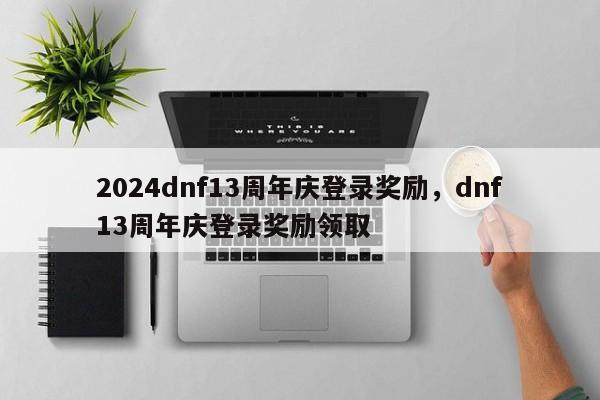 2024dnf13周年庆登录奖励，dnf13周年庆登录奖励领取