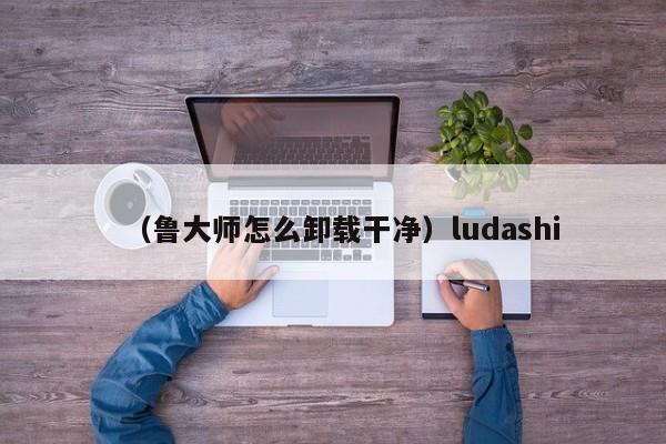 （鲁大师怎么卸载干净）ludashi