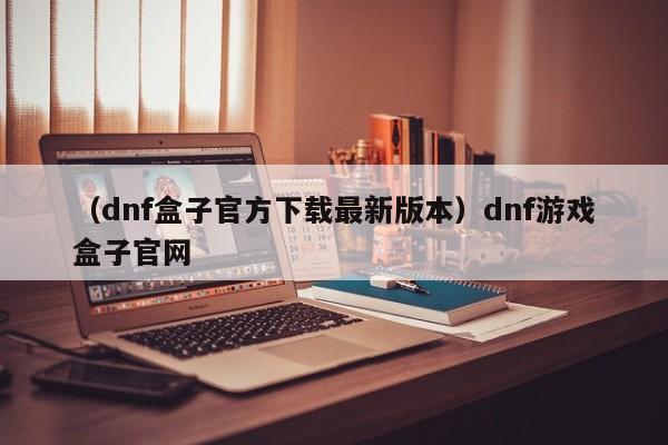 （dnf盒子官方下载最新版本）dnf游戏盒子官网