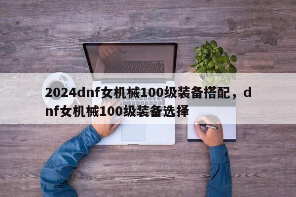 2024dnf女机械100级装备搭配，dnf女机械100级装备选择