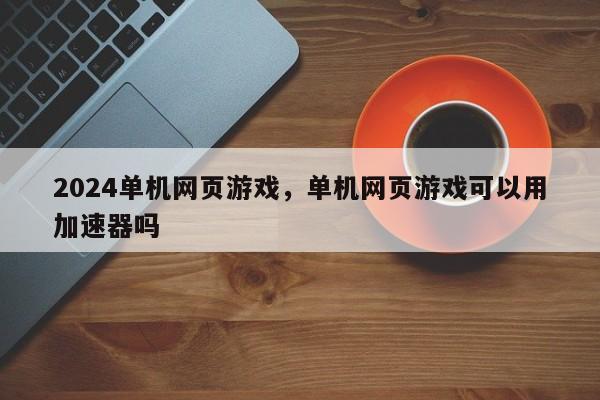 2024单机网页游戏，单机网页游戏可以用加速器吗