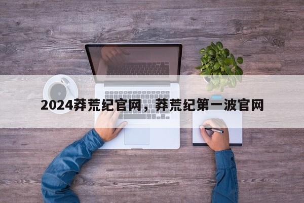 2024莽荒纪官网，莽荒纪第一波官网