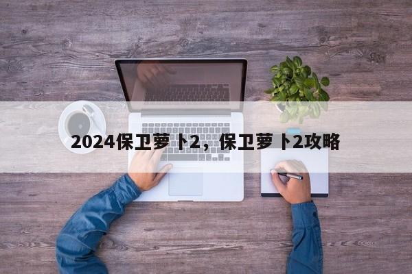 2024保卫萝卜2，保卫萝卜2攻略